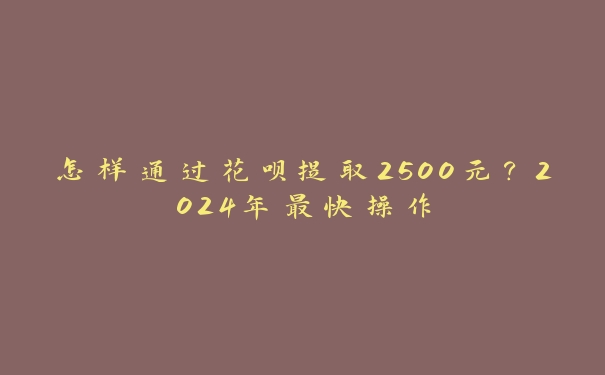 怎样通过花呗提取2500元?2024年最快操作 怎样通过花呗提取2500元?2024年最快操作
