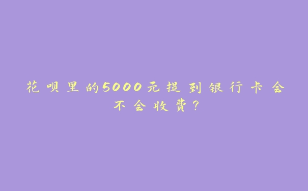 花呗里的5000元提到银行卡会不会收费? 花呗里的5000元提到银行卡会不会收费?
