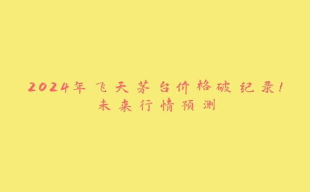 2024年飞天茅台价格破纪录！未来行情预测