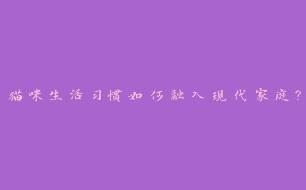 猫咪生活习惯如何融入现代家庭? 猫咪生活习惯如何融入现代家庭?