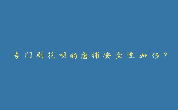 专门刷花呗的店铺安全性如何? 专门刷花呗的店铺安全性如何?