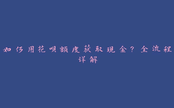 如何用花呗额度获取现金?全流程详解 如何用花呗额度获取现金?全流程详解