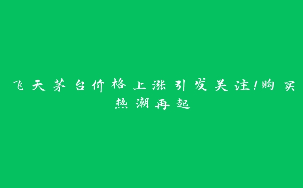 飞天茅台价格上涨引发关注！购买热潮再起