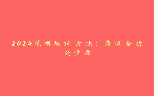 2024花呗取现方法:最适合你的步骤 2024花呗取现方法:最适合你的步骤
