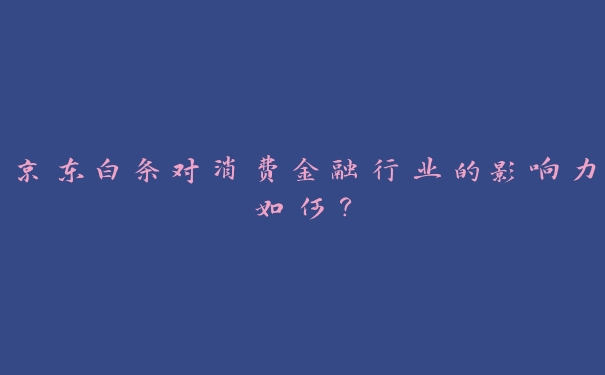 京东白条对消费金融行业的影响力如何? 京东白条对消费金融行业的影响力如何?