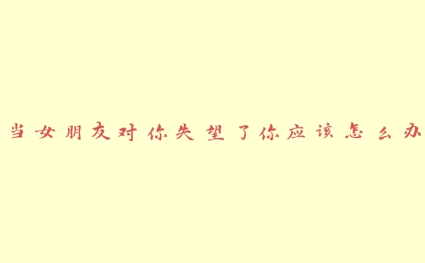 当女朋友对你失望了你应该怎么办 当女朋友对你失望了你应该怎么办