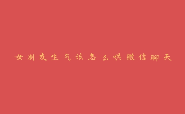 女朋友生气该怎么哄微信聊天 女朋友生气该怎么哄微信聊天
