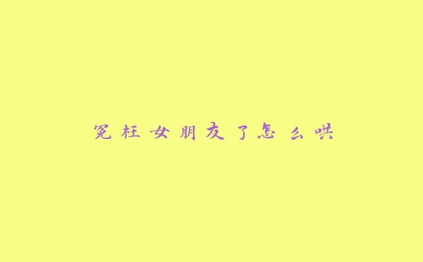 冤枉女朋友了怎么哄 冤枉女朋友了怎么哄
