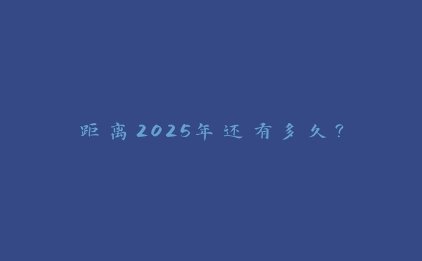 距离2025年还有多久? 距离2025年还有多久?
