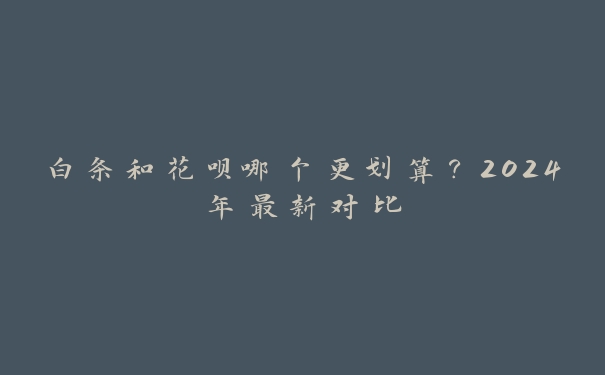 白条和花呗哪个更划算?2024年最新对比 白条和花呗哪个更划算?2024年最新对比