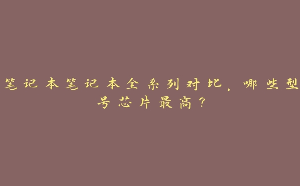 笔记本笔记本全系列对比,哪些型号芯片最高? 笔记本笔记本全系列对比,哪些型号芯片最高?
