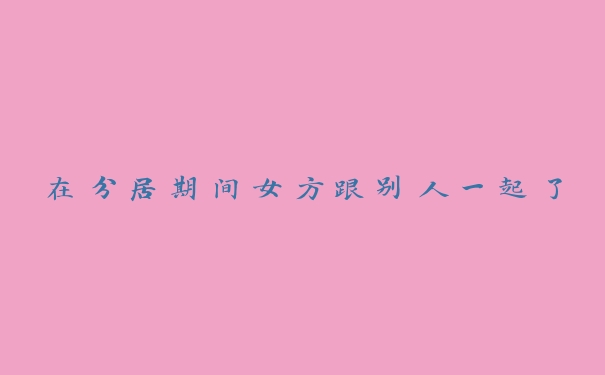 在分居期间女方跟别人一起了 在分居期间女方跟别人一起了
