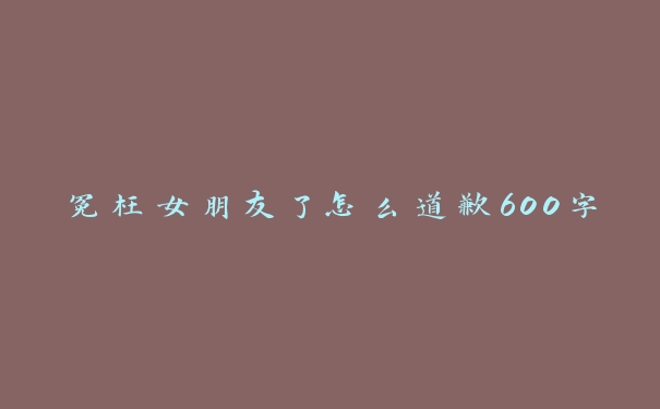 冤枉女朋友了怎么道歉600字 冤枉女朋友了怎么道歉600字