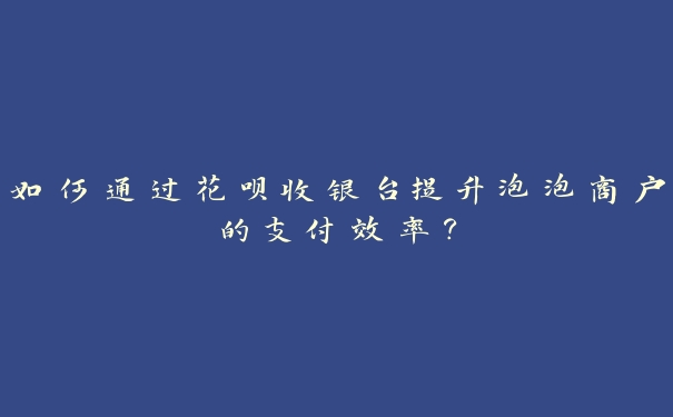 如何通过花呗收银台提升泡泡商户的支付效率? 如何通过花呗收银台提升泡泡商户的支付效率?