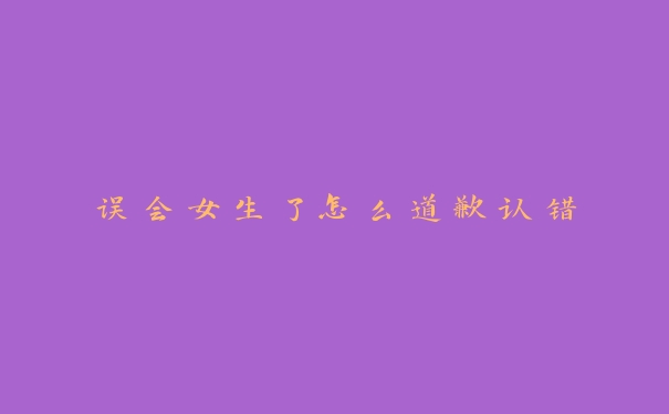 误会女生了怎么道歉认错 误会女生了怎么道歉认错