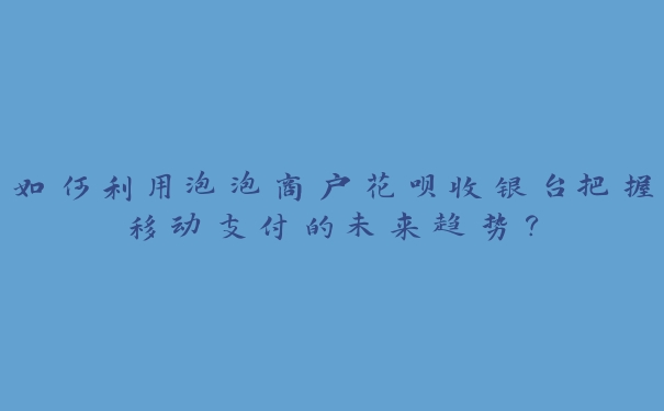 如何利用泡泡商户花呗收银台把握移动支付的未来趋势? 如何利用泡泡商户花呗收银台把握移动支付的未来趋势?