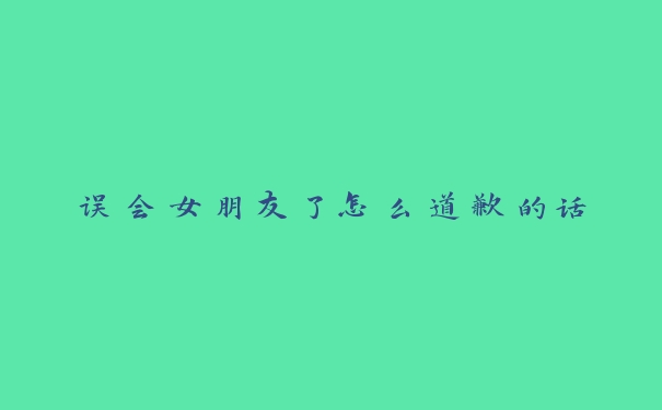误会女朋友了怎么道歉的话 误会女朋友了怎么道歉的话