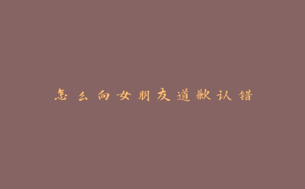 怎么向女朋友道歉认错 怎么向女朋友道歉认错