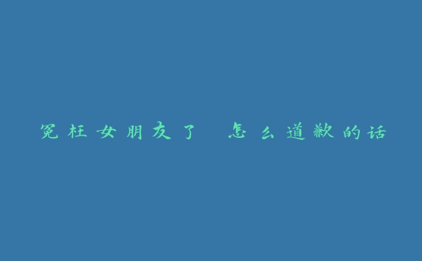 冤枉女朋友了 怎么道歉的话 冤枉女朋友了 怎么道歉的话