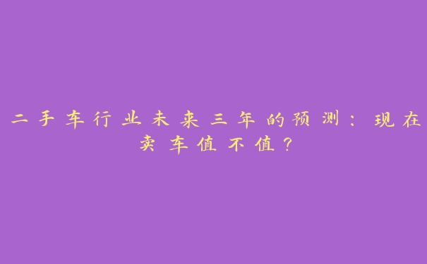 二手车行业未来三年的预测:现在卖车值不值? 二手车行业未来三年的预测:现在卖车值不值?