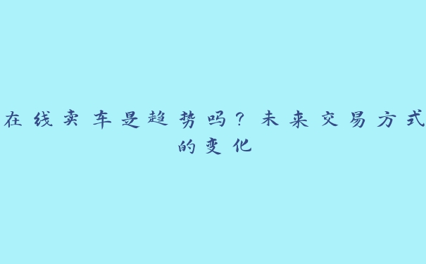 在线卖车是趋势吗?未来交易方式的变化 在线卖车是趋势吗?未来交易方式的变化