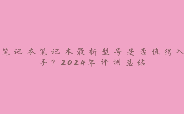 笔记本笔记本最新型号是否值得入手?2024年评测总结 笔记本笔记本最新型号是否值得入手?2024年评测总结