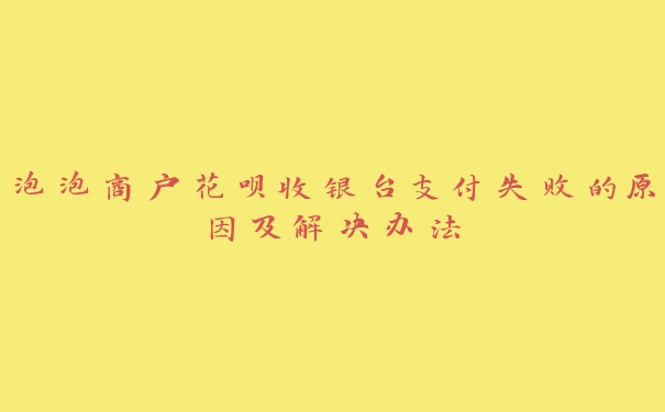 泡泡商户花呗收银台支付失败的原因及解决办法 泡泡商户花呗收银台支付失败的原因及解决办法