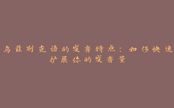乌兹别克语的发音特点:如何快速扩展你的发音量 乌兹别克语的发音特点:如何快速扩展你的发音量