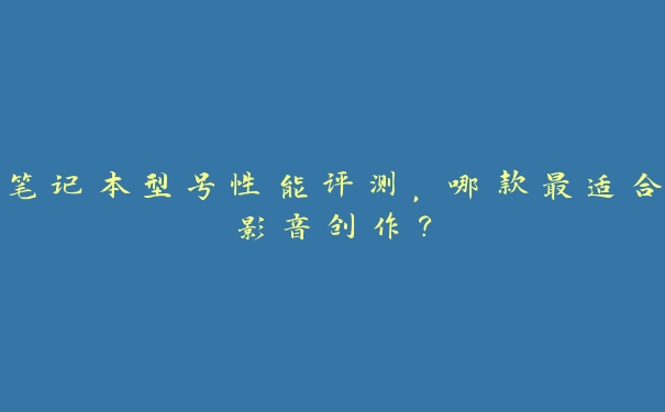 笔记本型号性能评测,哪款最适合影音创作? 笔记本型号性能评测,哪款最适合影音创作?