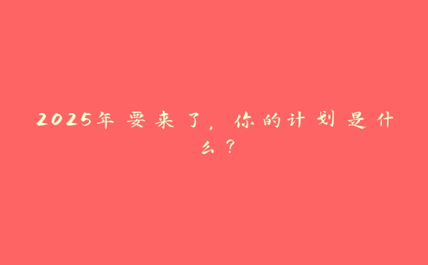 2025年要来了,你的计划是什么? 2025年要来了,你的计划是什么?
