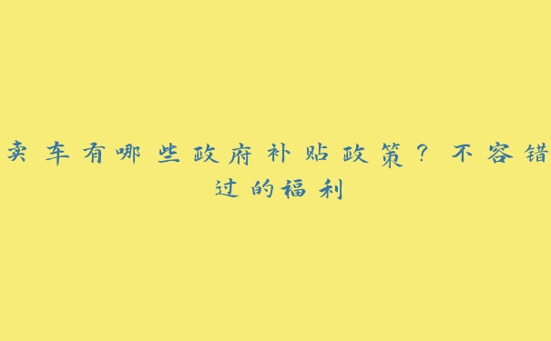 卖车有哪些政府补贴政策?不容错过的福利 卖车有哪些政府补贴政策?不容错过的福利