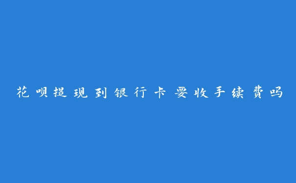 花呗提现到银行卡要收手续费吗 花呗提现到银行卡要收手续费吗