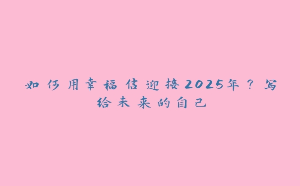 如何用幸福信迎接2025年?写给未来的自己 如何用幸福信迎接2025年?写给未来的自己