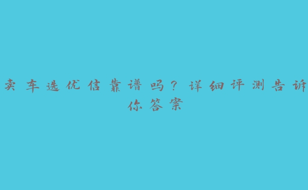 卖车选优信靠谱吗?详细评测告诉你答案 卖车选优信靠谱吗?详细评测告诉你答案