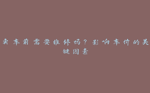 卖车前需要维修吗?影响车价的关键因素 卖车前需要维修吗?影响车价的关键因素