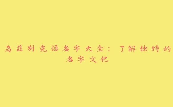 乌兹别克语名字大全:了解独特的名字文化 乌兹别克语名字大全:了解独特的名字文化