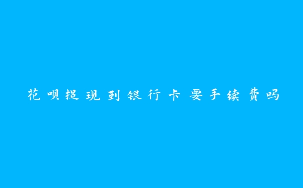 花呗提现到银行卡要手续费吗 花呗提现到银行卡要手续费吗