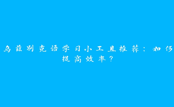 乌兹别克语学习小工具推荐:如何提高效率? 乌兹别克语学习小工具推荐:如何提高效率?