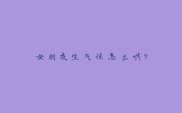 女朋友生气该怎么哄? 女朋友生气该怎么哄?
