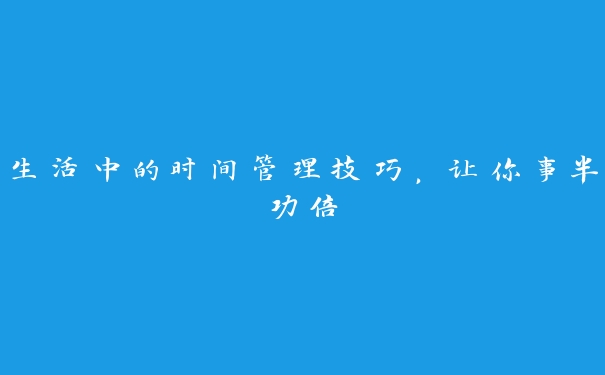 生活中的时间管理技巧,让你事半功倍 生活中的时间管理技巧,让你事半功倍