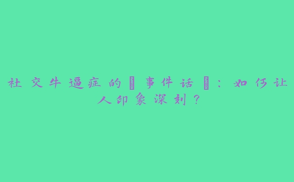 社交牛逼症的“事件话”:如何让人印象深刻? 社交牛逼症的“事件话”:如何让人印象深刻?