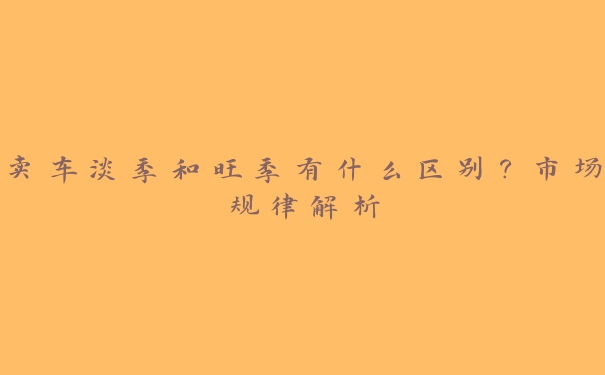 卖车淡季和旺季有什么区别?市场规律解析 卖车淡季和旺季有什么区别?市场规律解析