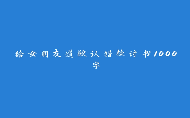 给女朋友道歉认错检讨书1000字 给女朋友道歉认错检讨书1000字