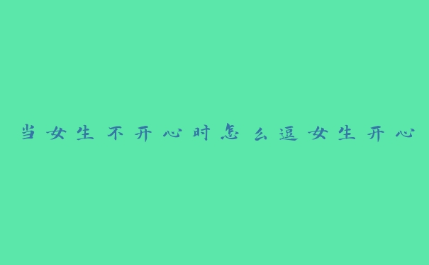 当女生不开心时怎么逗女生开心 当女生不开心时怎么逗女生开心