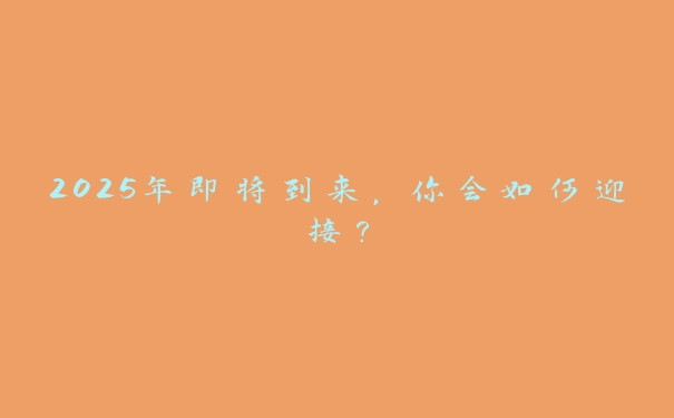 2025年即将到来,你会如何迎接? 2025年即将到来,你会如何迎接?