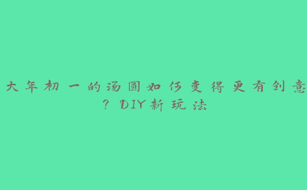 大年初一的汤圆如何变得更有创意?DIY新玩法 大年初一的汤圆如何变得更有创意?DIY新玩法