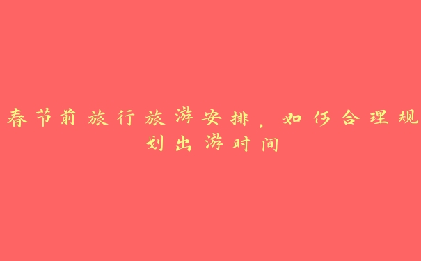 春节前旅行旅游安排,如何合理规划出游时间 春节前旅行旅游安排,如何合理规划出游时间