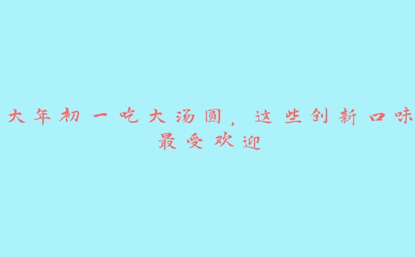 大年初一吃大汤圆,这些创新口味最受欢迎 大年初一吃大汤圆,这些创新口味最受欢迎