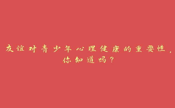 友谊对青少年心理健康的重要性,你知道吗? 友谊对青少年心理健康的重要性,你知道吗?