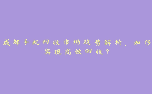成都手机回收市场趋势解析,如何实现高效回收? 成都手机回收市场趋势解析,如何实现高效回收?